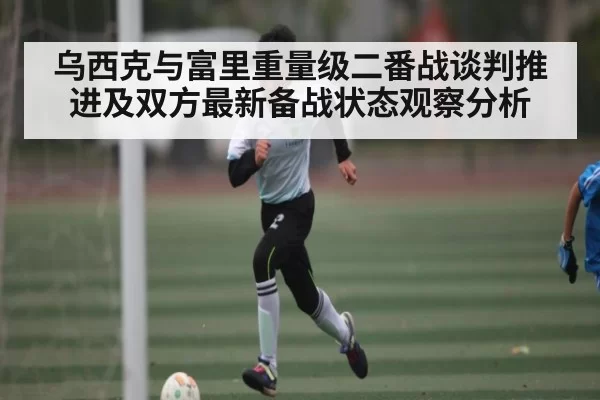 乌西克与富里重量级二番战谈判推进及双方最新备战状态观察分析